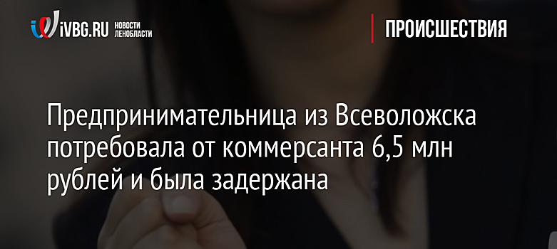 Предпринимательница из Всеволожска потребовала от коммерсанта 6,5 млн рублей и была задержана
